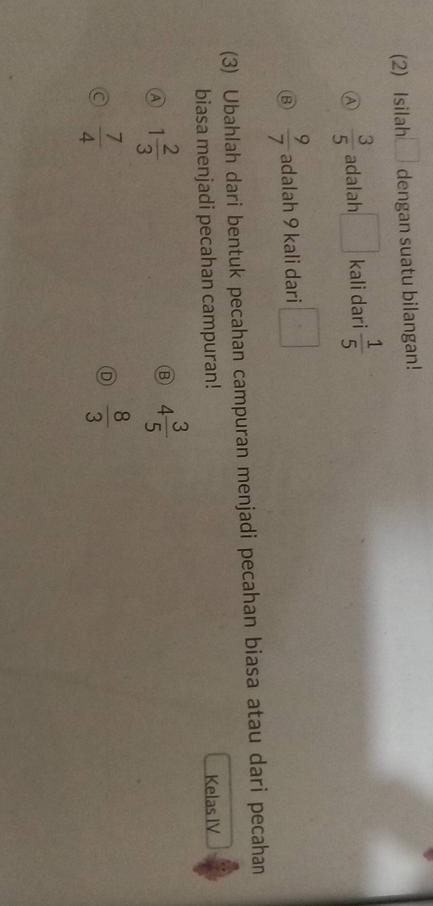 (2) Isilah □ dengan suatu bilangan!
Ⓐ  3/5  adalah kali dari  1/5 
B  9/7  adalah 9 kali dari □°
(3) Ubahlah dari bentuk pecahan campuran menjadi pecahan biasa atau dari pecahan
biasa menjadi pecahan campuran! Kelas IV
A 1 2/3 
B 4 3/5 
a  7/4 
D  8/3 