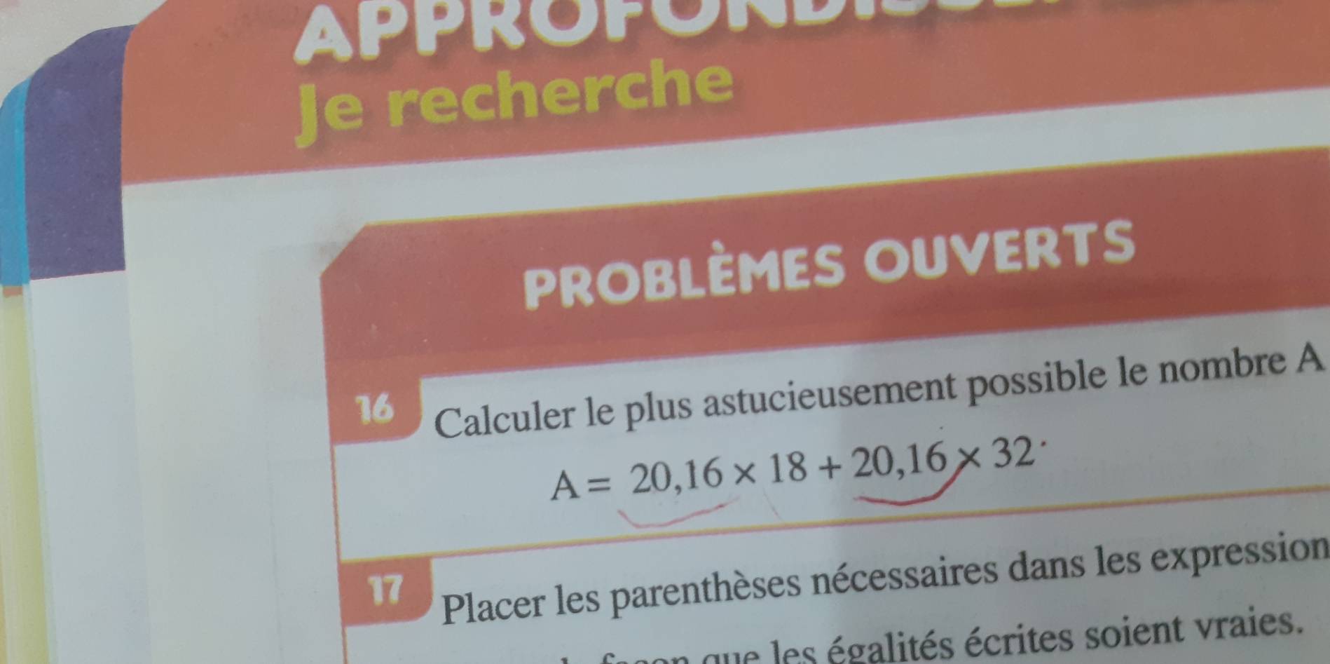 APPROPOND 
Je recherche 
PROBLÈMES OUVERTs 
16 
Calculer le plus astucieusement possible le nombre A
A=20,16* 18+20,16* 32
17 
Placer les parenthèses nécessaires dans les expression 
a que les égalités écrites soient vraies.