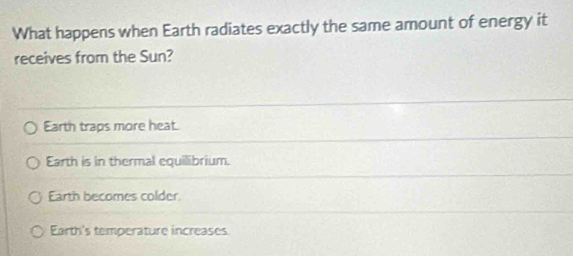 What happens when Earth radiates exactly the same amount of energy it
receives from the Sun?
Earth traps more heat.
Earth is in thermal equilibrium.
Earth becomes colder
Earth's temperature increases