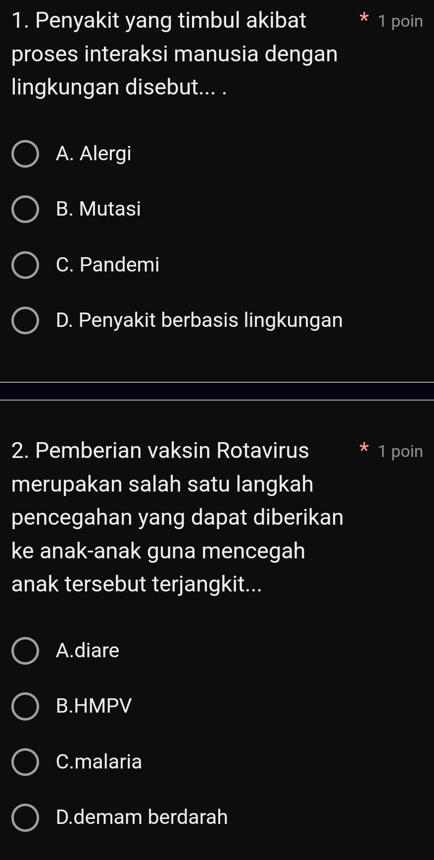 Penyakit yang timbul akibat 1 poin
proses interaksi manusia dengan
lingkungan disebut... .
A. Alergi
B. Mutasi
C. Pandemi
D. Penyakit berbasis lingkungan
2. Pemberian vaksin Rotavirus 1 poin
merupakan salah satu langkah
pencegahan yang dapat diberikan
ke anak-anak guna mencegah
anak tersebut terjangkit...
A.diare
B.HMPV
C.malaria
D.demam berdarah