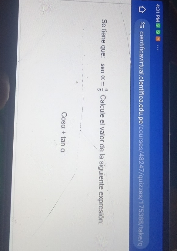 4:31 PM . 
cientificavirtual.cientifica.edu.pe/courses/48247/quizzes/175388/take/q 
Se tiene que: sen alpha = 4/5 . Calcule el valor de la siguiente expresión:
Cosa+tan o