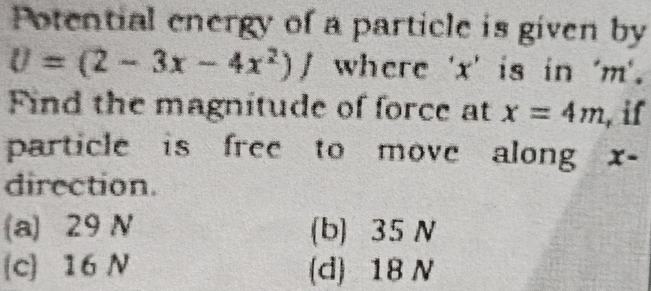 Potential energy of a particle is given by
U=(2-3x-4x^2)/ where ' x ' is in ' m '.
Find the magnitude of force at x=4m , if
particle is free to move along x-
direction.
(a) 29 N (b) 35 N
(c) 16 N (d) 18 N