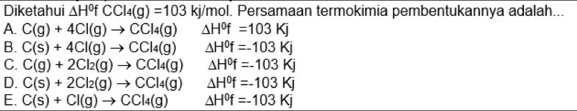 Diketahui △ H^0fCCl_4(g)=103 kj/mol. Persamaan termokimia pembentukannya adalah...
A. C(g)+4Cl(g)to CCl_4(g) △ H^0f=103Kj
B. C(s)+4Cl(g)to CCl_4(g) △ H^0f=-103Kj
C. C(g)+2Cl_2(g)to CCl_4(g) △ H^0f=-103Kj
D. C(s)+2Cl_2(g)to CCl_4(g) △ H^0f=-103Kj
E. C(s)+Cl(g)to CCl_4(g) △ H^0f=-103Kj