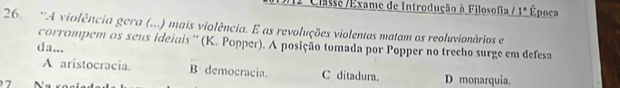 Classe /Exame de Introdução à Filosofia / 1° Época
26. 'A violência gera (...) mais violência. E as revoluções violentas matam os reoluvionários e
corrompem os seus ideiais'' (K. Popper). A posição tomada por Popper no trecho surge em defesa
da...
A aristocracia. B democracia. C ditadura. D monarquia.
7