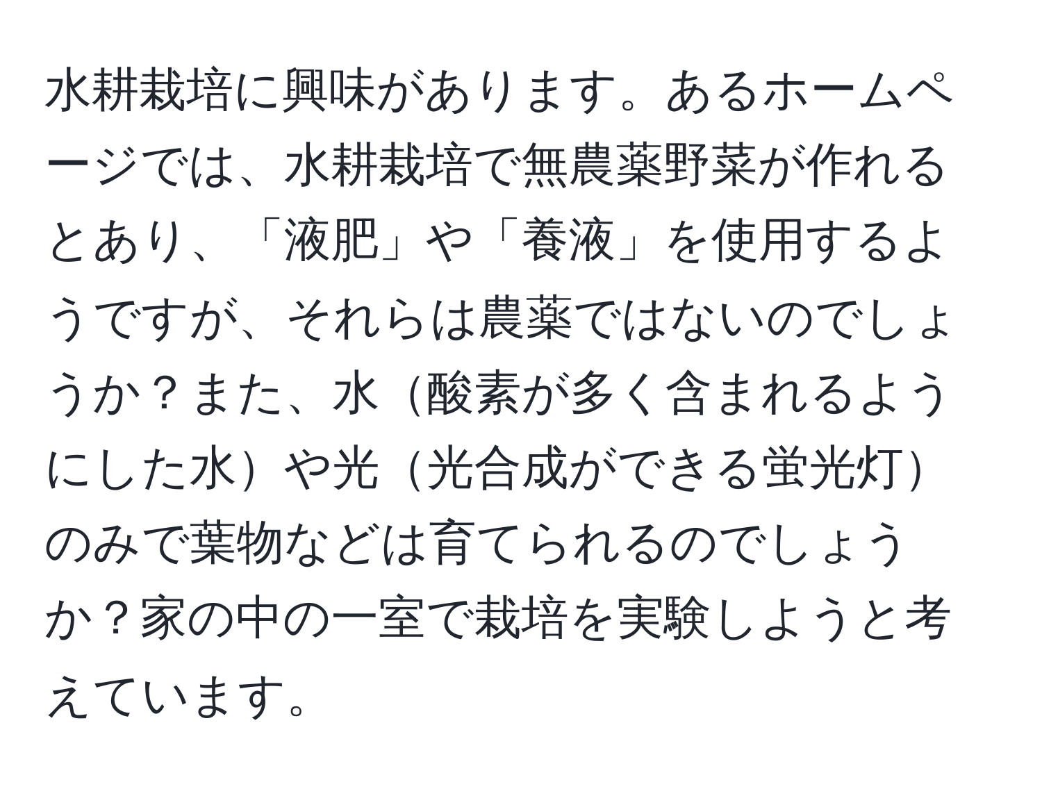 水耕栽培に興味があります。あるホームページでは、水耕栽培で無農薬野菜が作れるとあり、「液肥」や「養液」を使用するようですが、それらは農薬ではないのでしょうか？また、水酸素が多く含まれるようにした水や光光合成ができる蛍光灯のみで葉物などは育てられるのでしょうか？家の中の一室で栽培を実験しようと考えています。