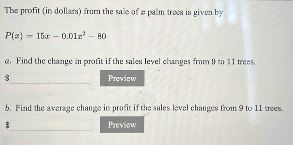 The profit (in dollars) from the sale of x palm trees is given by
P(x)=15x-0.01x^2-80
a. Find the change in profit if the sales level changes from 9 to 11 trees.
$ Preview 
b. Find the average change in profit if the sales level changes from 9 to 11 trees.
$ Preview