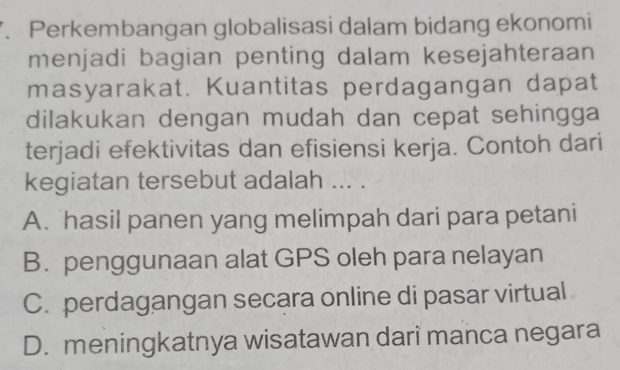 Perkembangan globalisasi dalam bidang ekonomi
menjadi bagian penting dalam kesejahteraan
masyarakat. Kuantitas perdagangan dapat
dilakukan dengan mudah dan cepat sehingga 
terjadi efektivitas dan efisiensi kerja. Contoh dari
kegiatan tersebut adalah ... .
A. hasil panen yang melimpah dari para petani
B. penggunaan alat GPS oleh para nelayan
C. perdagangan secara online di pasar virtual
D. meningkatnya wisatawan dari manca negara