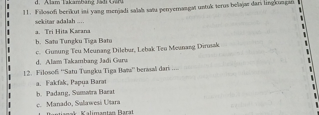 d. Alam Takambang Jadı Guru
11. Filosofi berikut ini yang menjadi salah satu penyemangat untuk terus belajar dari lingkungan
sekitar adalah ....
a. Tri Hita Karana
b. Satu Tungku Tiga Batu
c. Gunung Teu Meunang Dilebur, Lebak Teu Meunang Dirusak
d. Alam Takambang Jadi Guru
12. Filosofi “Satu Tungku Tiga Batu” berasal dari ....
a. Fakfak, Papua Barat
b. Padang, Sumatra Barat
c. Manado, Sulawesi Utara
Bantianak Kalimantan Barat