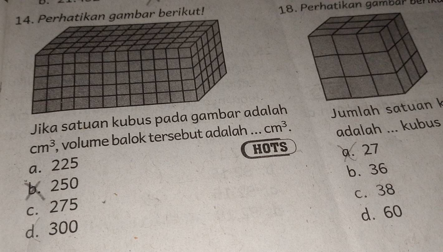 Perhatikan gambar berikut! 18. Perhatikan gamb ar üür
Jika satuan kubus pada gamadalah
Jumlah satuak
cm^3 , volume balok tersebut adalah ... cm^3. 
adalah ... kubus
HOTS
a. 27
a. 225
b. 36
b. 250
c. 38
c. 275
d. 60
d. 300