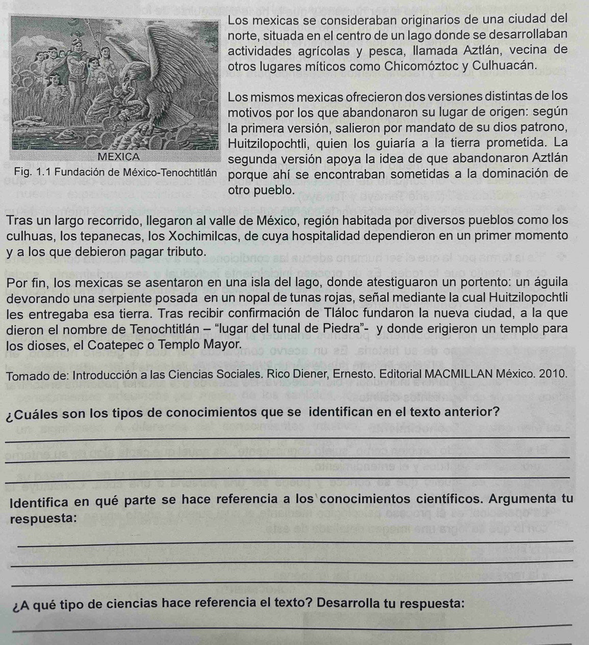 mexicas se consideraban originarios de una ciudad del
rte, situada en el centro de un lago donde se desarrollaban
tividades agrícolas y pesca, llamada Aztlán, vecina de
ros lugares míticos como Chicomóztoc y Culhuacán.
s mismos mexicas ofrecieron dos versiones distintas de los
tivos por los que abandonaron su lugar de origen: según
primera versión, salieron por mandato de su dios patrono,
uitzilopochtli, quien los guiaría a la tierra prometida. La
gunda versión apoya la idea de que abandonaron Aztlán
Fig. 1.1 Fundación de México-Tenochtitlán porque ahí se encontraban sometidas a la dominación de
otro pueblo.
Tras un largo recorrido, llegaron al valle de México, región habitada por diversos pueblos como los
culhuas, los tepanecas, los Xochimilcas, de cuya hospitalidad dependieron en un primer momento
y a los que debieron pagar tributo.
Por fin, los mexicas se asentaron en una isla del lago, donde atestiguaron un portento: un águila
devorando una serpiente posada en un nopal de tunas rojas, señal mediante la cual Huitzilopochtli
les entregaba esa tierra. Tras recibir confirmación de Tláloc fundaron la nueva ciudad, a la que
dieron el nombre de Tenochtitlán - “lugar del tunal de Piedra”- y donde erigieron un templo para
los dioses, el Coatepec o Templo Mayor.
Tomado de: Introducción a las Ciencias Sociales. Rico Diener, Ernesto. Editorial MACMILLAN México. 2010.
¿Cuáles son los tipos de conocimientos que se identifican en el texto anterior?
_
_
_
Identifica en qué parte se hace referencia a los conocimientos científicos. Argumenta tu
respuesta:
_
_
_
¿A qué tipo de ciencias hace referencia el texto? Desarrolla tu respuesta:
_