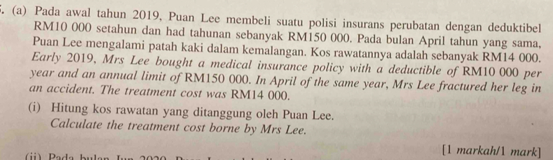 Pada awal tahun 2019, Puan Lee membeli suatu polisi insurans perubatan dengan deduktibel
RM10 000 setahun dan had tahunan sebanyak RM150 000. Pada bulan April tahun yang sama, 
Puan Lee mengalami patah kaki dalam kemalangan. Kos rawatannya adalah sebanyak RM14 000. 
Early 2019, Mrs Lee bought a medical insurance policy with a deductible of RM10 000 per
year and an annual limit of RM150 000. In April of the same year, Mrs Lee fractured her leg in 
an accident. The treatment cost was RM14 000. 
(i) Hitung kos rawatan yang ditanggung oleh Puan Lee. 
Calculate the treatment cost borne by Mrs Lee. 
) Pade buls 
[1 markah/1 mark]