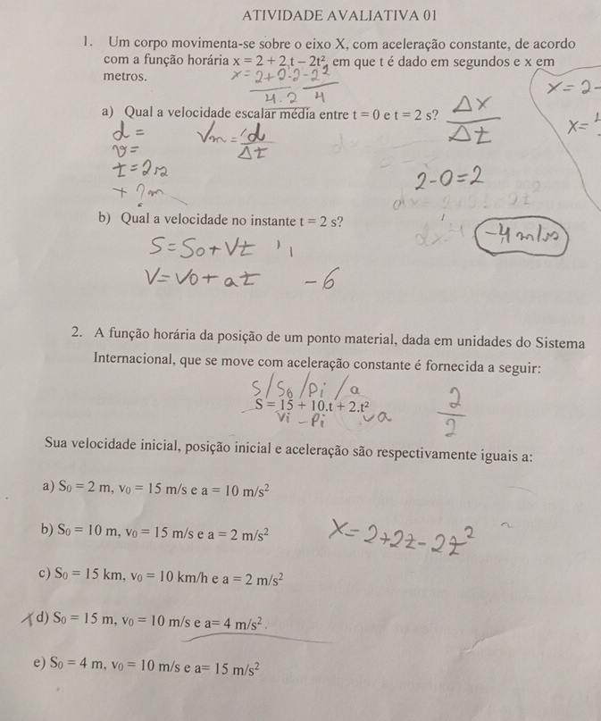 ATIVIDADE AVALIATIVA 01
1. Um corpo movimenta-se sobre o eixo X, com aceleração constante, de acordo
com a função horária x=2+2t-2t^2 em que t é dado em segundos e x em
metros.
a) Qual a velocidade escalar média entre t=0 e t=2s ?
b) Qual a velocidade no instante t=2s ?
2. A função horária da posição de um ponto material, dada em unidades do Sistema
Internacional, que se move com aceleração constante é fornecida a seguir:
S=15+10.t+2.t^2
Sua velocidade inicial, posição inicial e aceleração são respectivamente iguais a:
a) S_0=2m, v_0=15m/s e a=10m/s^2
b) S_0=10m, v_0=15m/s e a=2m/s^2
c) S_0=15km, v_0=10km/h e a=2m/s^2
d) S_0=15m, v_0=10m/s e a=4m/s^2.
e) S_0=4m, v_0=10m/s e a=15m/s^2