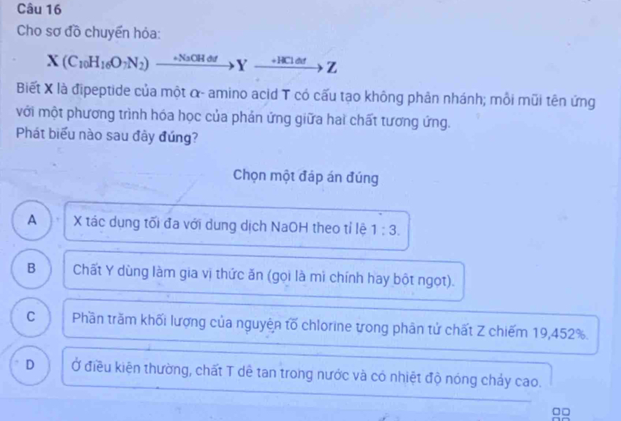 Cho sơ đồ chuyển hỏa:
X(C_10H_16O_7N_2) _ ^circ  NaOH đư Y xrightarrow +HClddZ 
Biết X là đipeptide của một α - amino acid T có cấu tạo không phản nhánh; mỗi mũi tên ứng
với một phương trình hóa học của phản ứng giữa hai chất tương ứng.
Phát biểu nào sau đây đúng?
Chọn một đáp án đúng
A ) X tác dụng tối đa với dung dịch NaOH theo tỉ lệ 1:3.
B Chất Y dùng làm gia vị thức ăn (gọi là mì chính hay bột ngọt).
C Phần trăm khối lượng của nguyện tố chlorine trong phân tử chất Z chiếm 19, 452%.
D Ở điều kiện thường, chất T dê tan trong nước và có nhiệt độ nóng chảy cao.