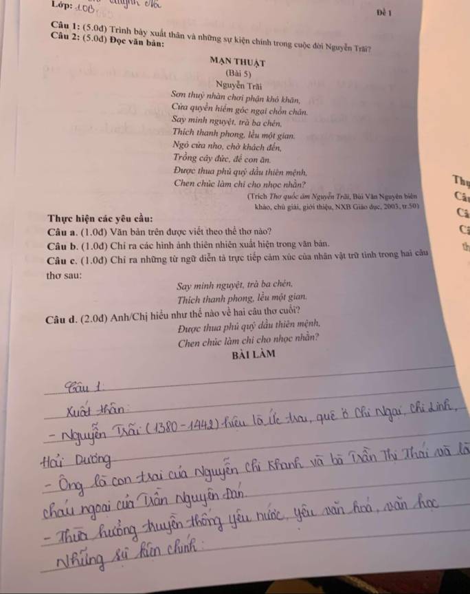 Lớp: Đề 1 
Câu 1: (5.0d) Trình bảy xuất thân và những sự kiện chính trong cuộc đời Nguyễn Trấi? 
Câu 2: (5.0d) Đọc văn bản: 
mạn thuật 
(Bài 5) 
Nguyễn Trăi 
Sơn thuỷ nhàn chơi phận khô khân, 
Cửa quyền hiểm góc ngại chồn chăn. 
Say minh nguyệt, trà ba chén, 
Thich thanh phong, lều một gian. 
Ngỏ cửa nho, chờ khách đến, 
Trồng cây đức, để con ăn. 
Được thua phủ quỷ đầu thiên mệnh, 
Chen chúc làm chi cho nhọc nhằn? 
Thy 
(Trích Thơ quốc âm Nguyễn Trãi, Bùi Văn Nguyên biên Cật 
kháo, chủ giải, giới thiệu, NXB Giáo dục, 2003, tr.50) Cả 
Thực hiện các yêu cầu: 
Câu a. (1.0đ) Văn bản trên được viết theo thể thơ nào? C 
Câu b. (1.0đ) Chí ra các hình ảnh thiên nhiên xuất hiện trong văn bản. 
Câu c. (1.0đ) Chỉ ra những từ ngữ diễn tả trực tiếp cảm xúc của nhân vật trữ tinh trong hai cầu th 
thơ sau: 
Say minh nguyệt, trà ba chên, 
Thích thanh phong, lều một gian. 
Câu d. (2.0d) Anh/Chị hiểu như thế nào về hai câu thơ cuỗi? 
Được thua phủ quý dầu thiên mệnh, 
Chen chúc làm chi cho nhọc nhằn? 
_ 
bài làm 
_ 
_ 
_ 
_ 
_ 
_ 
_ 
_ 
_ 
_