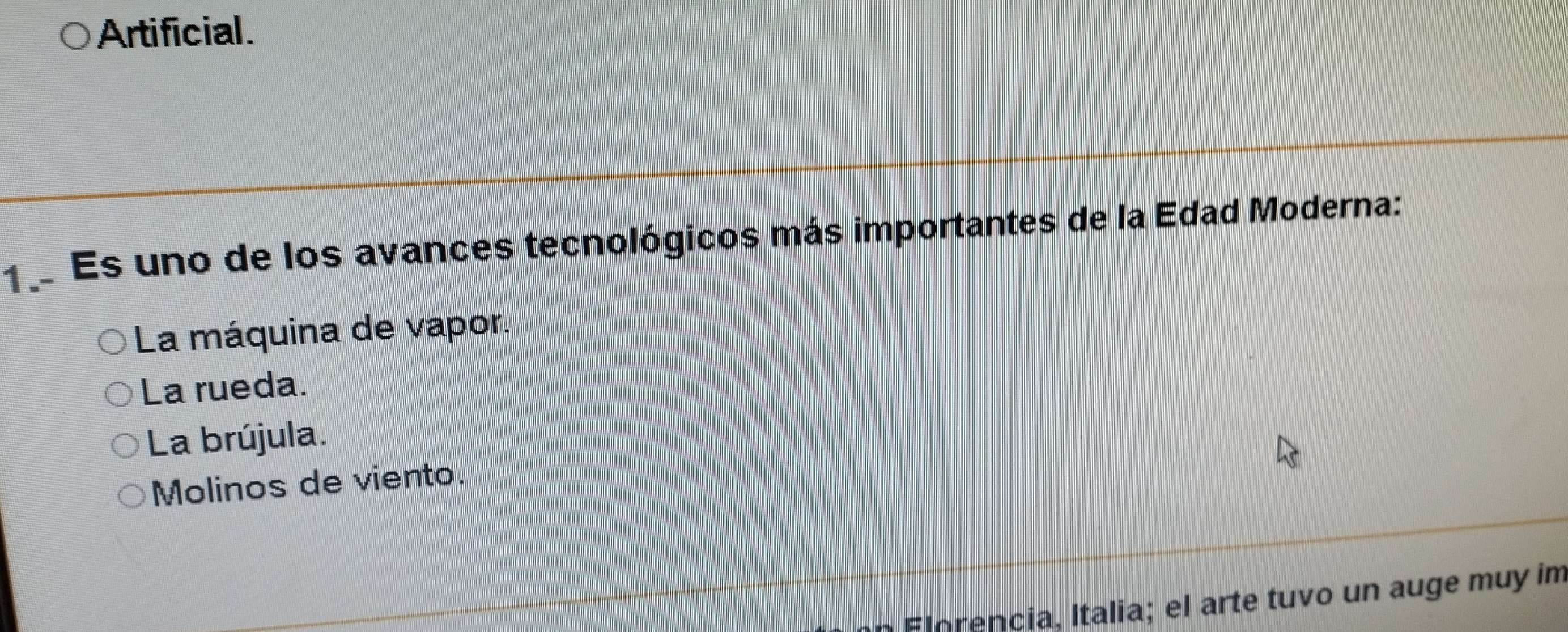 Artificial.
1 Es uno de los avances tecnológicos más importantes de la Edad Moderna:
La máquina de vapor.
La rueda.
La brújula.
Molinos de viento.
Florencia, Italia; el arte tuvo un auge muy im
