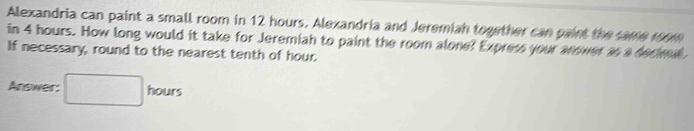 Alexandria can paint a small room in 12 hours. Alexandria and Jeremiah together can paint the same room 
in 4 hours. How long would it take for Jeremiah to paint the room alone? Express your anower as a decimal 
If necessary, round to the nearest tenth of hour. 
Answer: □ hours