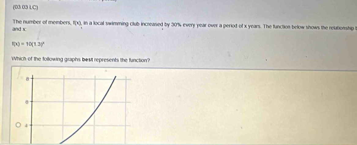 (03.03 LC) 
The number of members, f(x) , in a local swimming club increased by 30% every year over a period of x years. The function below shows the relationship 
and x :
f(x)=10(1.3)^x
Which of the following graphs best represents the function?