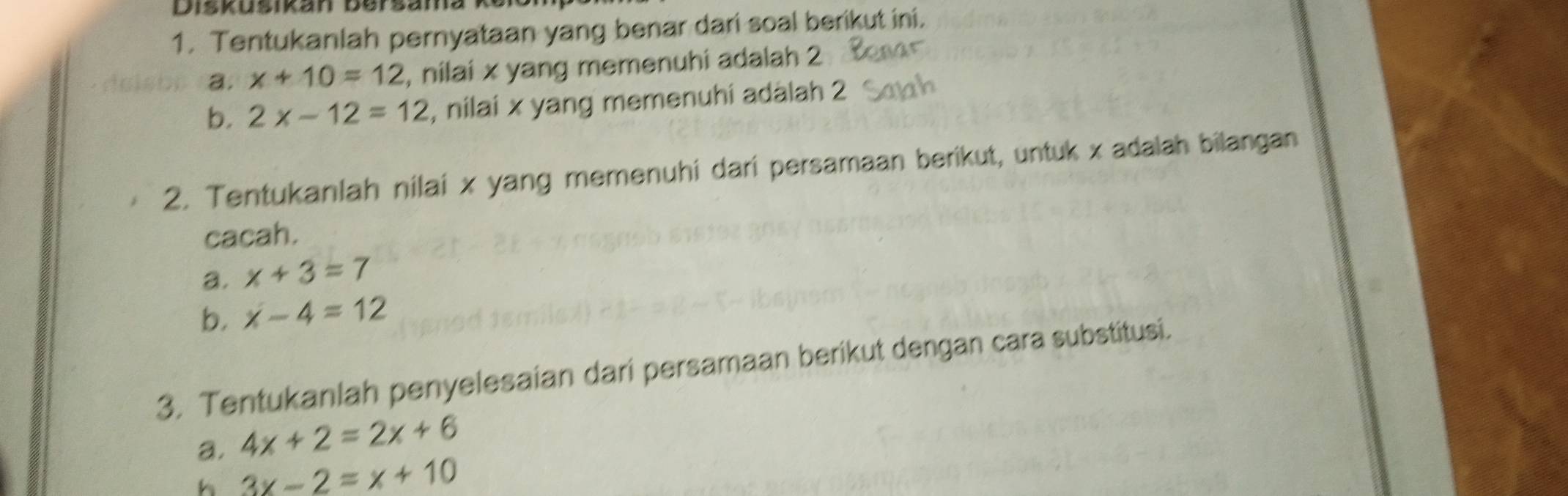 Diskusikan Bersama k 
1. Tentukanlah pernyataan yang benar dari soal berikut ini. 
a. x+10=12 , nilai x yang memenuhi adalah 2
b. 2x-12=12 , nilai x yang memenuhi adalah 2
2. Tentukanlah nilai x yang memenuhi dari persamaan berikut, untuk x adalah bilangan 
cacah. 
a. x+3=7
b. x-4=12
3. Tentukanlah penyelesaian dari persamaan berikut dengan cara substitusi. 
a. 4x+2=2x+6
h 3x-2=x+10