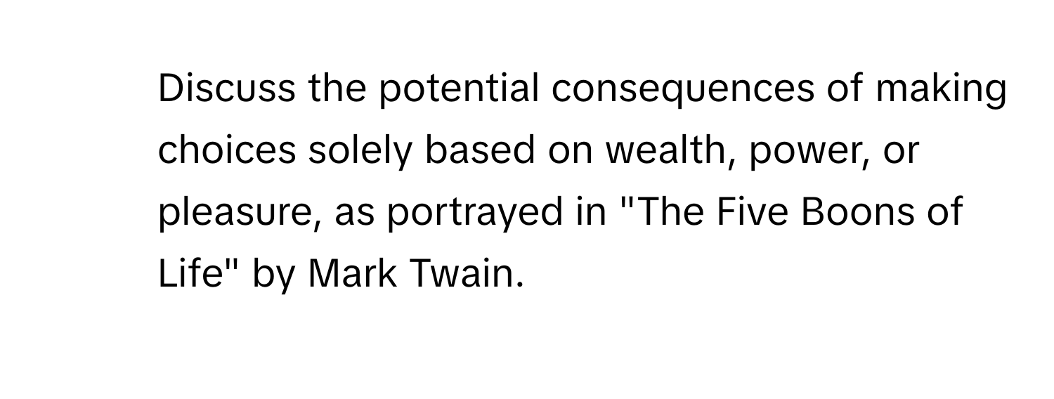 Discuss the potential consequences of making choices solely based on wealth, power, or pleasure, as portrayed in "The Five Boons of Life" by Mark Twain.