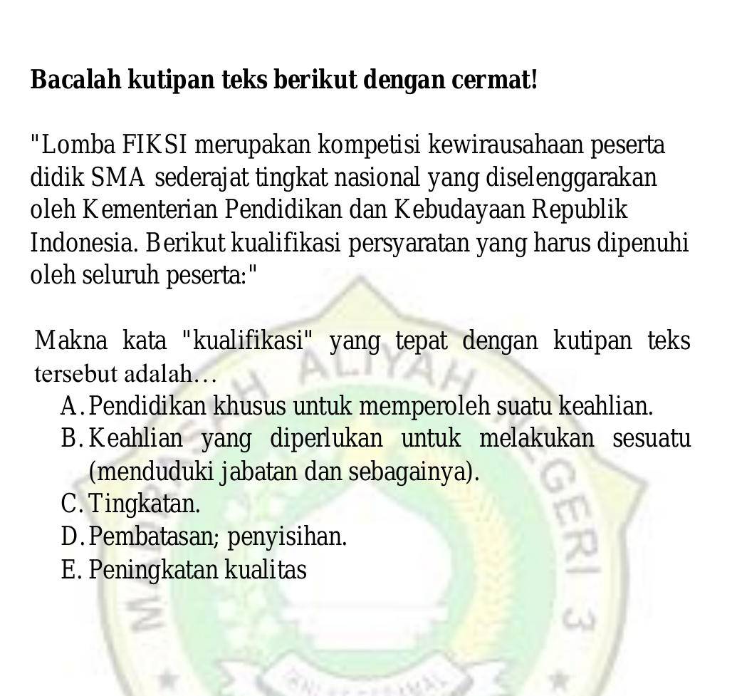 Bacalah kutipan teks berikut dengan cermat!
"Lomba FIKSI merupakan kompetisi kewirausahaan peserta
didik SMA sederajat tingkat nasional yang diselenggarakan
oleh Kementerian Pendidikan dan Kebudayaan Republik
Indonesia. Berikut kualifikasi persyaratan yang harus dipenuhi
oleh seluruh peserta:"
Makna kata "kualifikasi" yang tepat dengan kutipan teks
tersebut adalah…
A .Pendidikan khusus untuk memperoleh suatu keahlian.
B. Keahlian yang diperlukan untuk melakukan sesuatu
(menduduki jabatan dan sebagainya).
C. Tingkatan.
D. Pembatasan; penyisihan.
E. Peningkatan kualitas