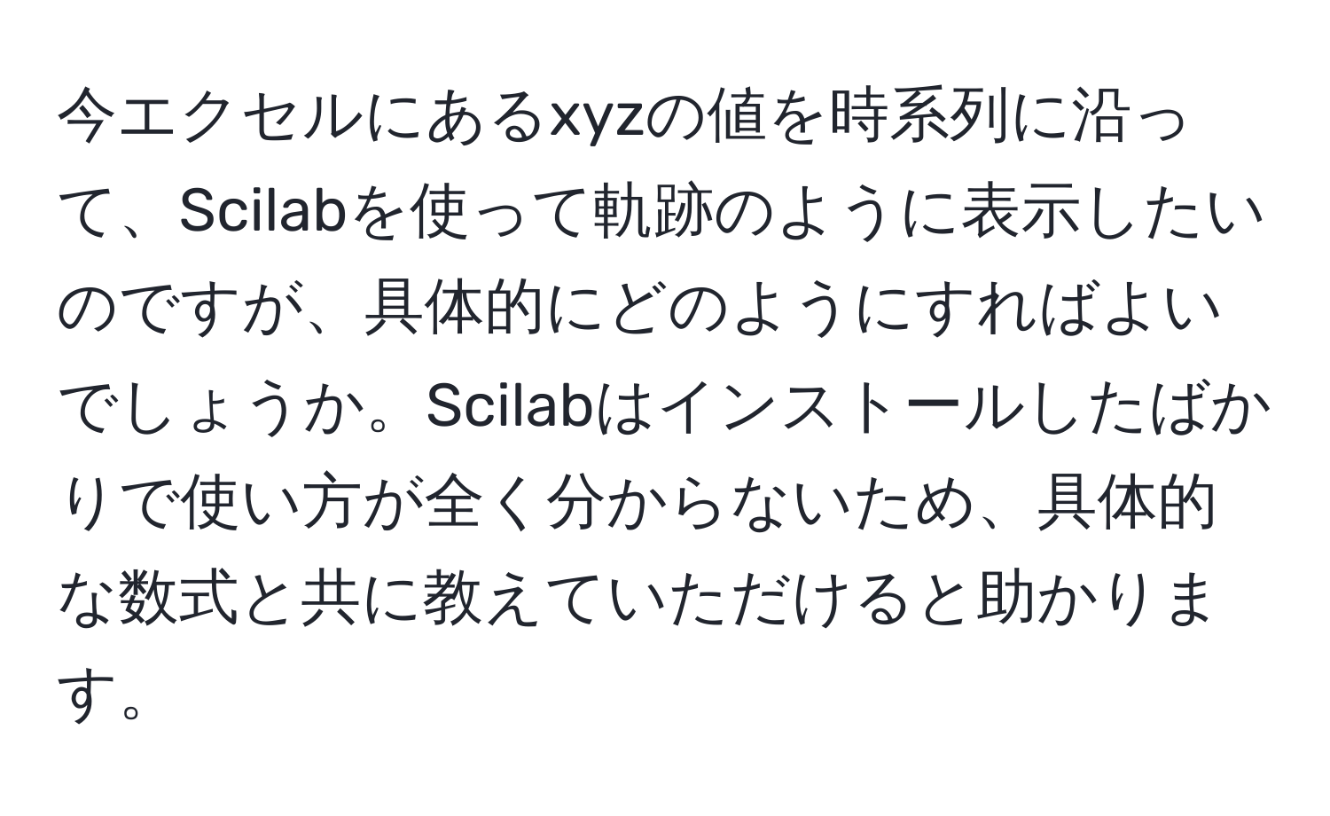 今エクセルにあるxyzの値を時系列に沿って、Scilabを使って軌跡のように表示したいのですが、具体的にどのようにすればよいでしょうか。Scilabはインストールしたばかりで使い方が全く分からないため、具体的な数式と共に教えていただけると助かります。