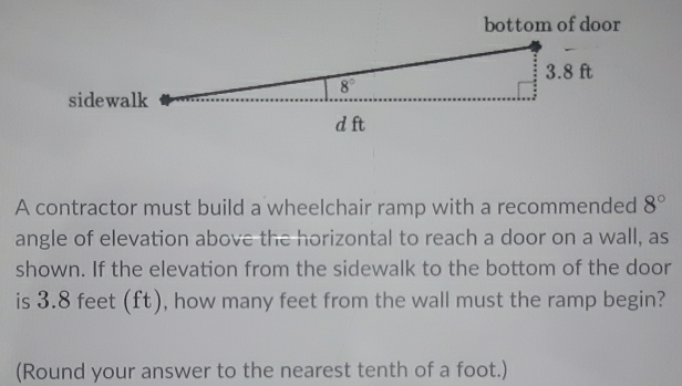 bottom of door
A contractor must build a wheelchair ramp with a recommended 8°
angle of elevation above the horizontal to reach a door on a wall, as
shown. If the elevation from the sidewalk to the bottom of the door
is 3.8 feet (ft), how many feet from the wall must the ramp begin?
(Round your answer to the nearest tenth of a foot.)