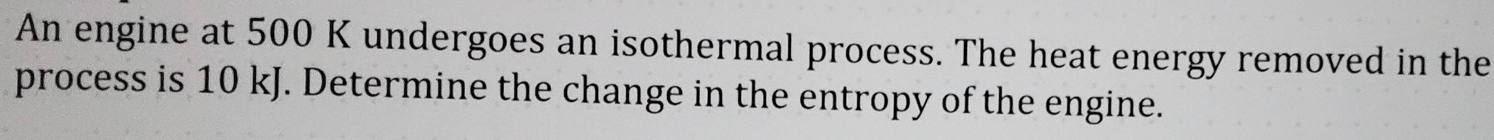 An engine at 500 K undergoes an isothermal process. The heat energy removed in the 
process is 10 kJ. Determine the change in the entropy of the engine.