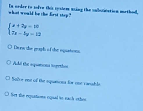 In order to solve this system using the substitution method,
what would be the first step ?
beginarrayl x+2y=10 7x-5y=12endarray.
Drw the graph of the equations.
Add the equations together
Solve one of the equations for one variable.
Set the equations equal to each other.