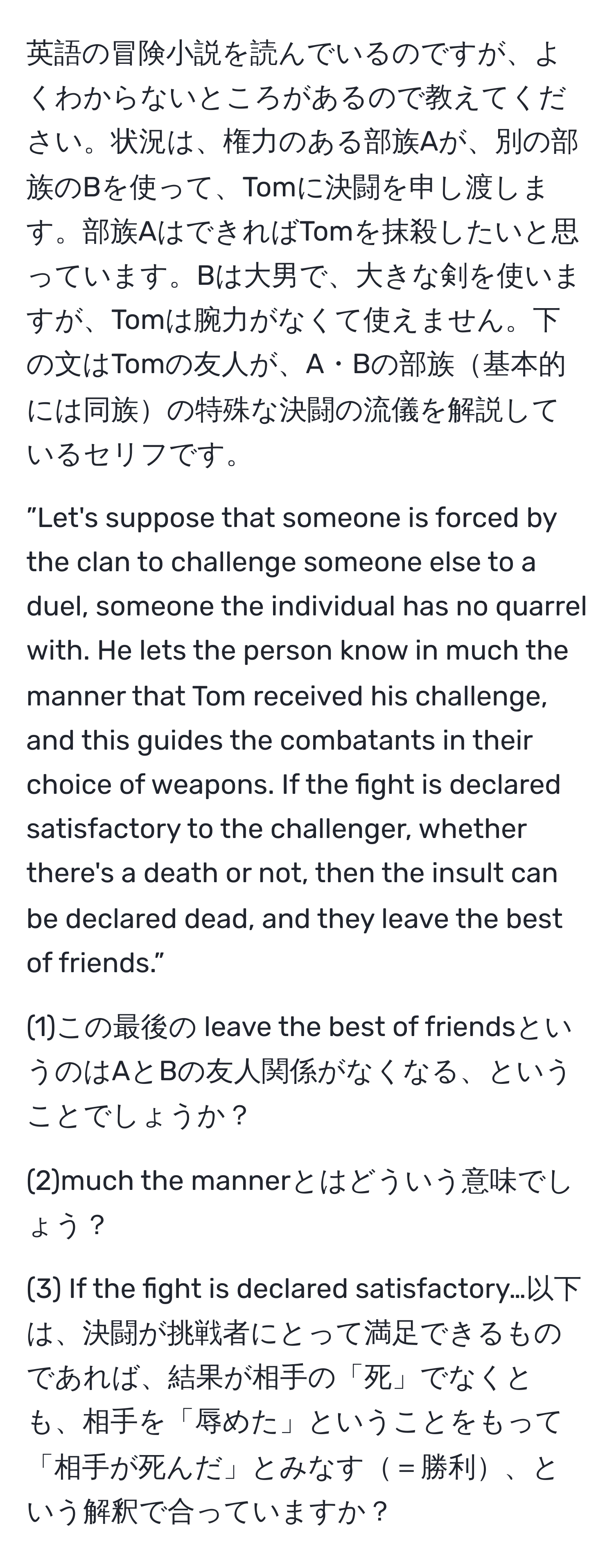 英語の冒険小説を読んでいるのですが、よくわからないところがあるので教えてください。状況は、権力のある部族Aが、別の部族のBを使って、Tomに決闘を申し渡します。部族AはできればTomを抹殺したいと思っています。Bは大男で、大きな剣を使いますが、Tomは腕力がなくて使えません。下の文はTomの友人が、A・Bの部族基本的には同族の特殊な決闘の流儀を解説しているセリフです。

”Let's suppose that someone is forced by the clan to challenge someone else to a duel, someone the individual has no quarrel with. He lets the person know in much the manner that Tom received his challenge, and this guides the combatants in their choice of weapons. If the fight is declared satisfactory to the challenger, whether there's a death or not, then the insult can be declared dead, and they leave the best of friends.”

(1)この最後の leave the best of friendsというのはAとBの友人関係がなくなる、ということでしょうか？

(2)much the mannerとはどういう意味でしょう？

(3) If the fight is declared satisfactory…以下は、決闘が挑戦者にとって満足できるものであれば、結果が相手の「死」でなくとも、相手を「辱めた」ということをもって「相手が死んだ」とみなす＝勝利、という解釈で合っていますか？