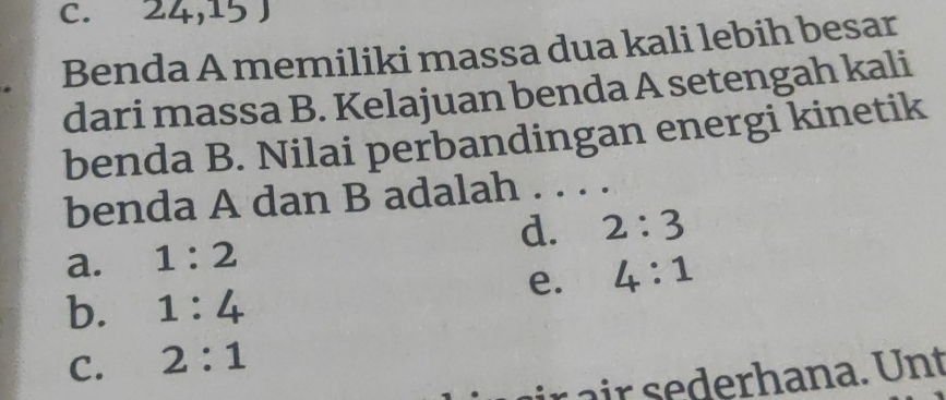 c. 24,15 )
Benda A memiliki massa dua kali lebih besar
dari massa B. Kelajuan benda A setengah kali
benda B. Nilai perbandingan energi kinetik
benda A dan B adalah
d. 2:3
a. 1:2
e. 4:1
b. 1:4
C. 2:1
r ir derh an a. nt