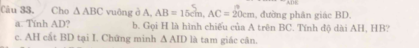 ADE 
Câu 33. Cho △ ABC vuông ở A, AB=15cm, AC=20cm , đường phân giác BD. 
a. Tính AD? b. Gọi H là hình chiếu của A trên BC. Tính độ dài AH, HB? 
c. AH cắt BD tại I. Chứng minh △ AID là tam giác cân.