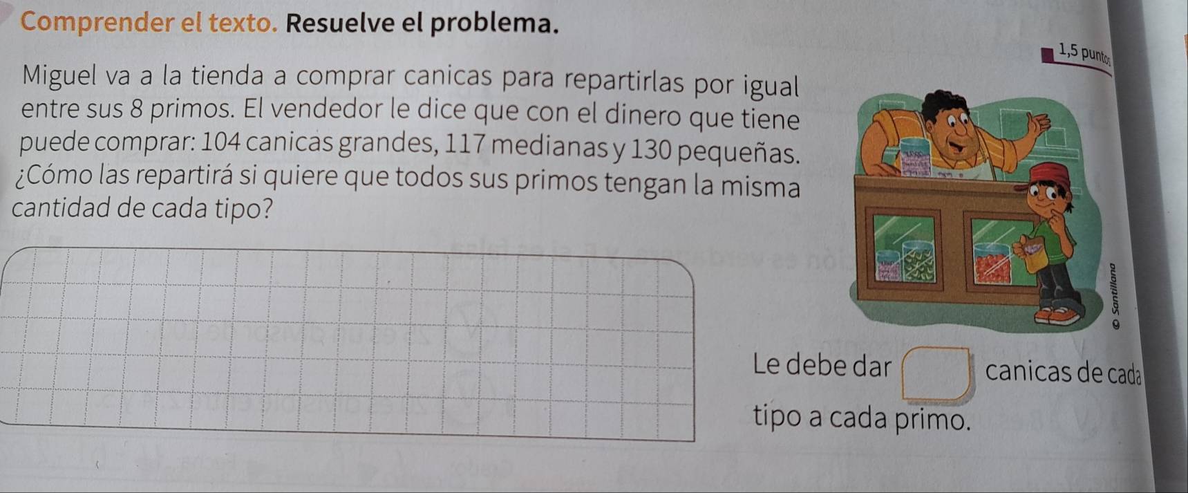 Comprender el texto. Resuelve el problema.
1,5 puntos
Miguel va a la tienda a comprar canicas para repartirlas por igual
entre sus 8 primos. El vendedor le dice que con el dinero que tiene
puede comprar: 104 canicas grandes, 117 medianas y 130 pequeñas.
¿Cómo las repartirá si quiere que todos sus primos tengan la misma
cantidad de cada tipo?
Le debe dar canicas de cada
tipo a cada primo.