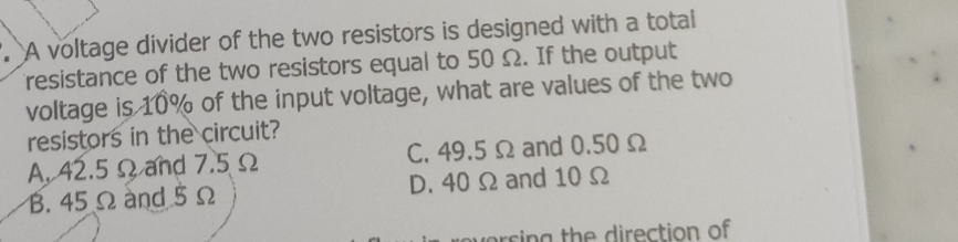 A voltage divider of the two resistors is designed with a total
resistance of the two resistors equal to 50 Ω. If the output
voltage is 10% of the input voltage, what are values of the two
resistors in the circuit?
A. 42.5 Ωand 7.5 Ω C. 49.5 Ω and 0.50Ω
B. 45 Ω and 5 Ω D. 40 Ω and 10 Ω
r s a h rection of