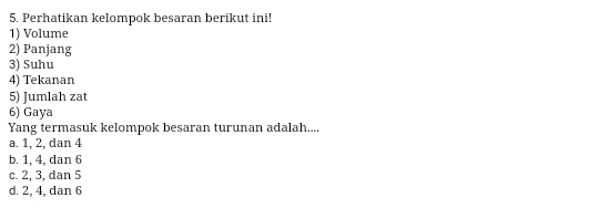 Perhatikan kelompok besaran berikut ini!
1) Volume
2) Panjang
3) Suhu
4) Tekanan
5) Jumlah zat
6) Gaya
Yang termasuk kelompok besaran turunan adalah....
a. 1, 2, dan 4
b. 1, 4, dan 6
c. 2, 3, dan 5
d. 2, 4, dan 6