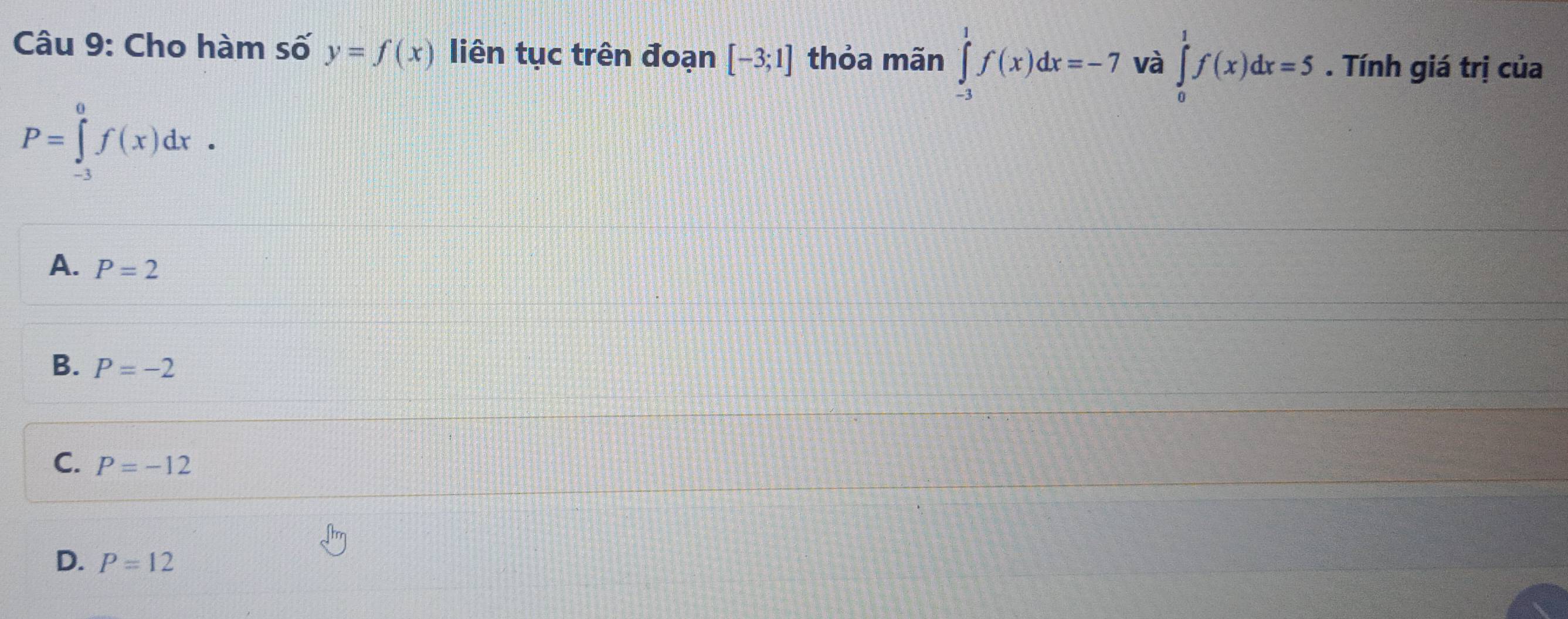 Cho hàm số y=f(x) liên tục trên đoạn [-3;1] thỏa mãn ∈tlimits _(-3)^1f(x)dx=-7 và ∈tlimits _0^1f(x)dx=5. Tính giá trị của
P=∈tlimits _(-3)^0f(x)dx.
A. P=2
B. P=-2
C. P=-12
D. P=12