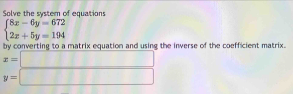 Solve the system of equations
beginarrayl 8x-6y=672 2x+5y=194endarray.
by converting to a matrix equation and using the inverse of the coefficient matrix.
x=□
y=□