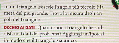 In un triangolo isoscele l’angolo più piccolo è la 
metà del più grande. Trova la misura degli an- 
goli del triangolo. 
OCCHIO AI DATI Quanti sono i triangoli che sod- 
disfano i dati del problema? Aggiungi un’ipotesi 
in modo che il triangolo sia unico.