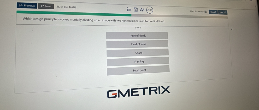 ← Previous C Reset 25/51 (ID: 44646) AA 49:1 Mark For Review Sup 1 Next →|
Which design principle involves mentally dividing up an image with two horizontal lines and two vertical lines?
Rule of thirds
Field of view
Space
Framing
Focal point
GMETRIX