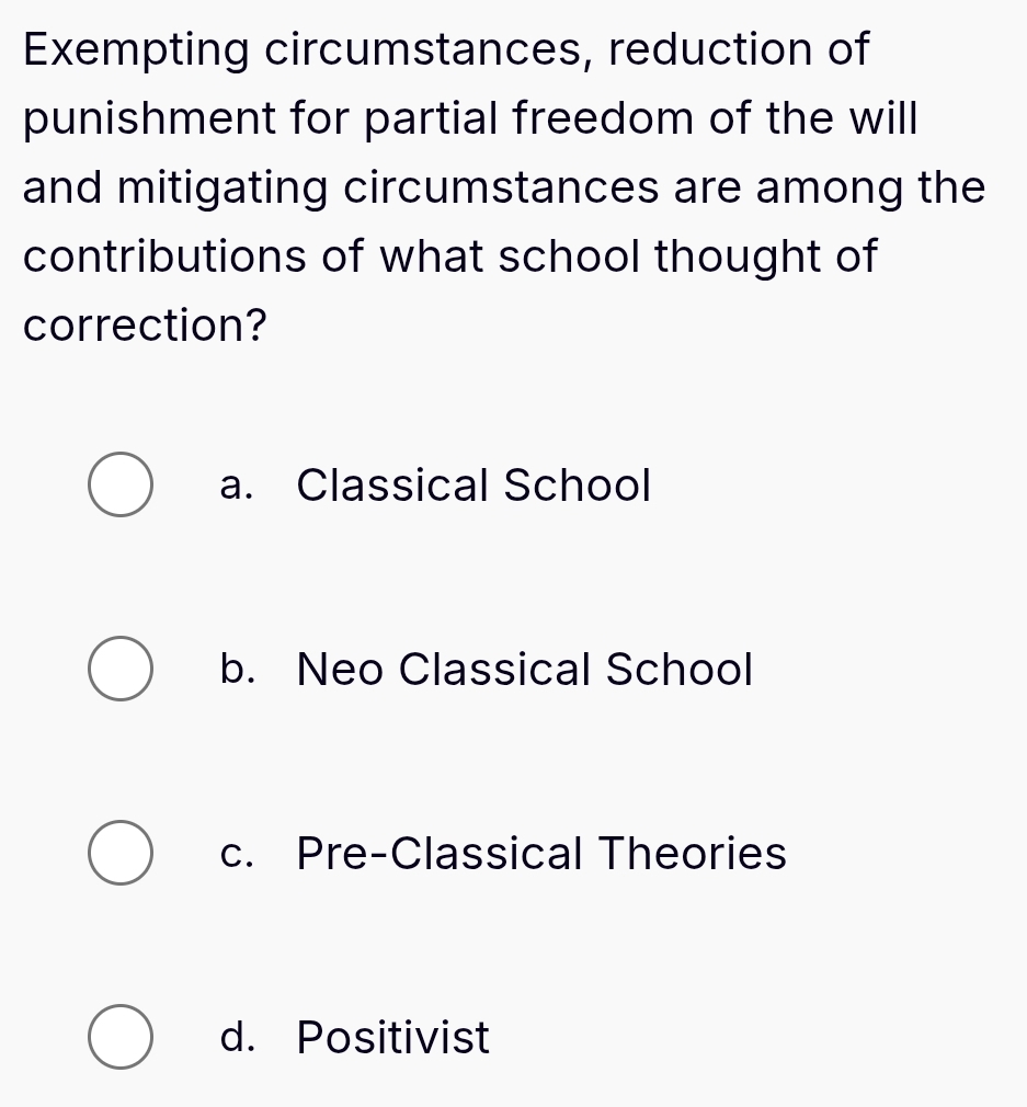 Exempting circumstances, reduction of
punishment for partial freedom of the will
and mitigating circumstances are among the
contributions of what school thought of
correction?
a. Classical School
b. Neo Classical School
c. Pre-Classical Theories
d. Positivist