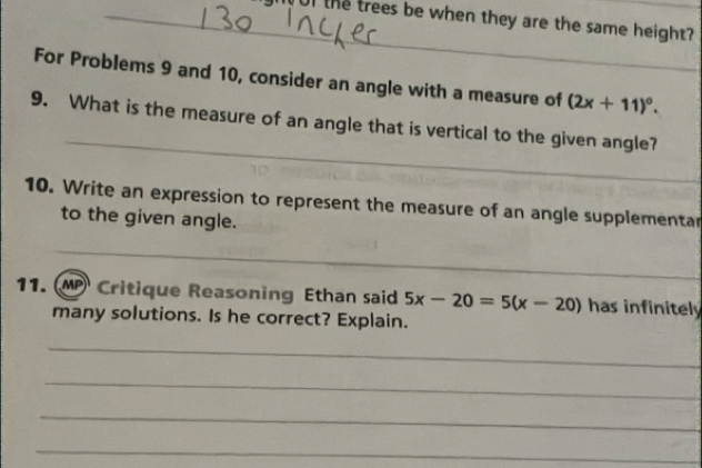 Tul the trees be when they are the same height? 
For Problems 9 and 10, consider an angle with a measure of (2x+11)^circ . 
_ 
9. What is the measure of an angle that is vertical to the given angle? 
10. Write an expression to represent the measure of an angle supplementar 
to the given angle. 
_ 
11. MP Critique Reasoning Ethan said 5x-20=5(x-20) has infinitely 
many solutions. Is he correct? Explain. 
_ 
_ 
_ 
_