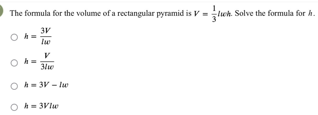 The formula for the volume of a rectangular pyramid is V= 1/3  lwi. Solve the formula for h.
h= 3V/lw 
h= V/3lw 
h=3V-lw
h=3Vlw