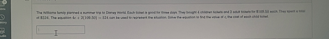 The Williams family planned a summer trip to Disney World. Each ticket is good for three days. They bought 4 children tickets and 2 adult tickets for $109.50 each. They spent a tota 
of $524. The equation 4c+2(109.50)=524 can be used to represent the situation. Solve the equation to find the value of the cost of each child ticket 
/