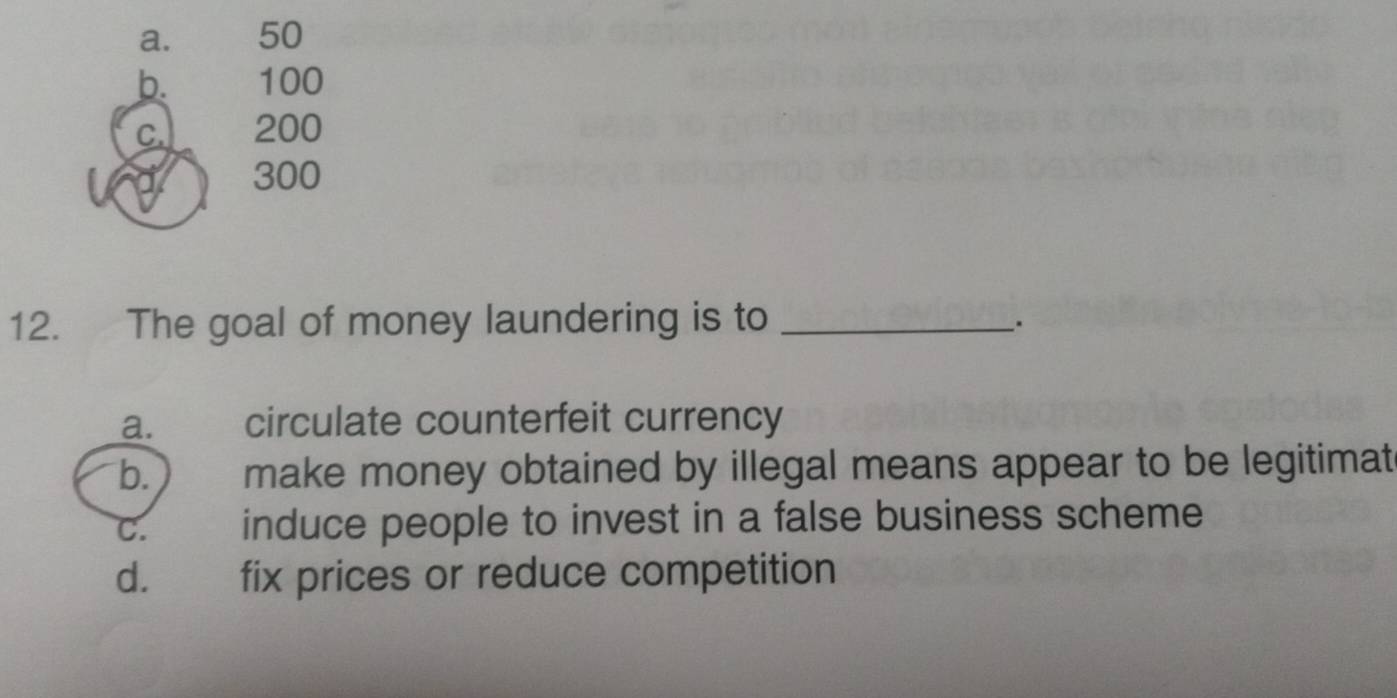 a. 50
b. 100
C. 200
300
12. The goal of money laundering is to_
_.
a. circulate counterfeit currency
b.  make money obtained by illegal means appear to be legitimat
C. induce people to invest in a false business scheme
d. fix prices or reduce competition