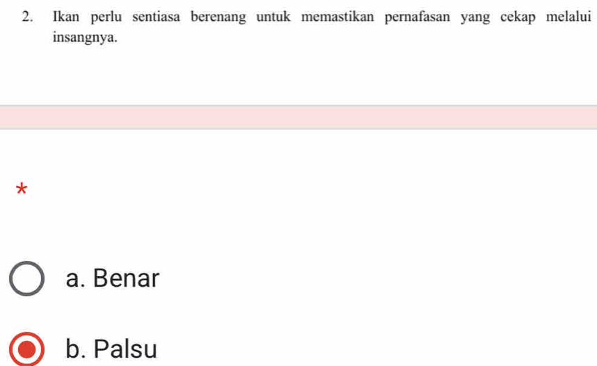 Ikan perlu sentiasa berenang untuk memastikan pernafasan yang cekap melalui
insangnya.
*
a. Benar
b. Palsu