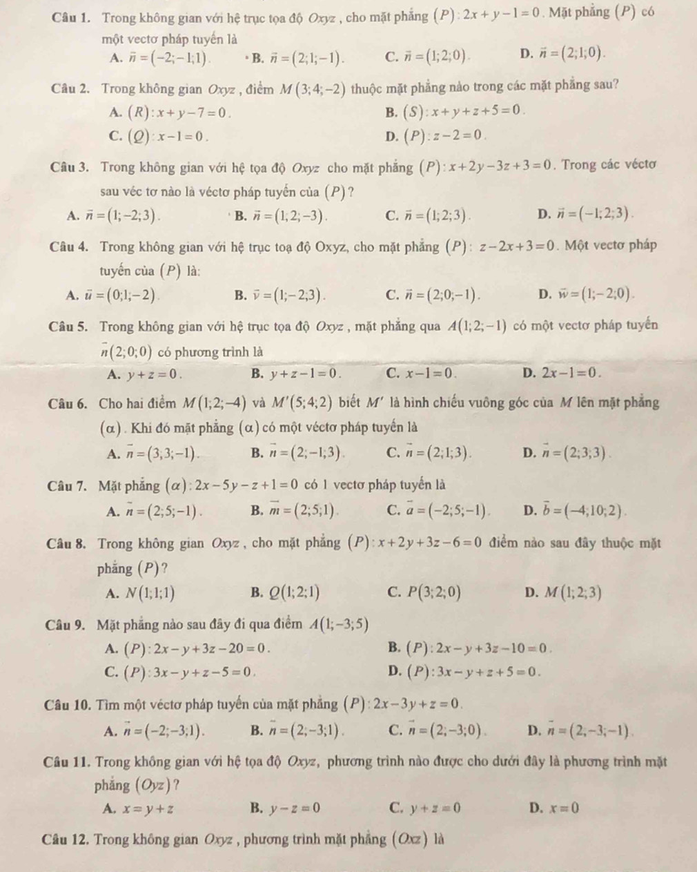 Trong không gian với hệ trục tọa độ Oxyz , cho mặt phẳng (P):2x+y-1=0. Mặt phẳng (P) có
một vectơ pháp tuyến là
A. overline n=(-2;-1;1). △B. vector n=(2;1;-1). C. overline n=(1;2;0). D. vector n=(2;1;0).
Câu 2. Trong không gian Oxyz , điểm M(3;4;-2) thuộc mặt phẳng nào trong các mặt phẳng sau?
A. (R):x+y-7=0. B. (S):x+y+z+5=0.
C. (Q):x-1=0. (P):z-2=0.
D.
Câu 3. Trong không gian với hệ tọa độ Oxyz cho mặt phẳng (P):x+2y-3z+3=0. Trong các véctơ
sau véc tơ nào là véctơ pháp tuyến của (P)?
A. overline n=(1;-2;3). B. vector n=(1,2;-3). C. overline n=(1;2;3). D. vector n=(-1;2;3).
Câu 4. Trong không gian với hệ trục toạ độ Oxyz, cho mặt phẳng (P): z-2x+3=0. Một vectơ pháp
tuyến của (P) là:
A. overline u=(0;1;-2). B. vector v=(1;-2;3). C. vector n=(2;0;-1). D. vector w=(1;-2;0).
Câu 5. Trong không gian với hệ trục tọa độ Oxyz , mặt phẳng qua A(1;2;-1) có một vectơ pháp tuyển
overline n(2;0;0) có phương trình là
A. y+z=0. B. y+z-1=0. C. x-1=0. D. 2x-1=0.
Câu 6. Cho hai điểm M(1;2;-4) và M'(5;4;2) biết M' là hình chiếu vuông góc của M lên mặt phẳng
(α) . Khi đó mặt phẳng : (α ) có một véctơ pháp tuyến là
A. overline n=(3;3;-1) B. vector n=(2;-1;3). C. vector n=(2;1;3). D. vector n=(2;3;3).
Câu 7. Mặt phẳng (alpha ):2x-5y-z+1=0 có 1 vectơ pháp tuyến là
A. overline n=(2;5;-1). B. overline m=(2;5;1). C. overline a=(-2;5;-1). D. vector b=(-4;10;2).
Câu 8. Trong không gian Oxyz , cho mặt phẳng (P): x+2y+3z-6=0 điểm nào sau đây thuộc mặt
phẳng (P)?
A. N(1;1;1) B. Q(1;2;1) C. P(3;2;0) D. M(1;2;3)
Câu 9. Mặt phẳng nào sau đây đi qua điểm A(1;-3;5)
A. (P):2x-y+3z-20=0. B. (P):2x-y+3z-10=0.
C. (P):3x-y+z-5=0. D. (P):3x-y+z+5=0.
Câu 10. Tìm một véctơ pháp tuyến của mặt phẳng (P) : 2x-3y+z=0.
A. vector n=(-2;-3;1). B. overline n=(2;-3;1). C. vector n=(2;-3;0). D. overline n=(2,-3;-1).
Câu 11. Trong không gian với hệ tọa độ Oxyz, phương trình nào được cho dưới đây là phương trình mặt
phǎng (Oyz) ?
A. x=y+z B. y-z=0 C. y+z=0 D. x=0
Câu 12. Trong không gian Oxyz , phương trình mặt phẳng (Oxz) là