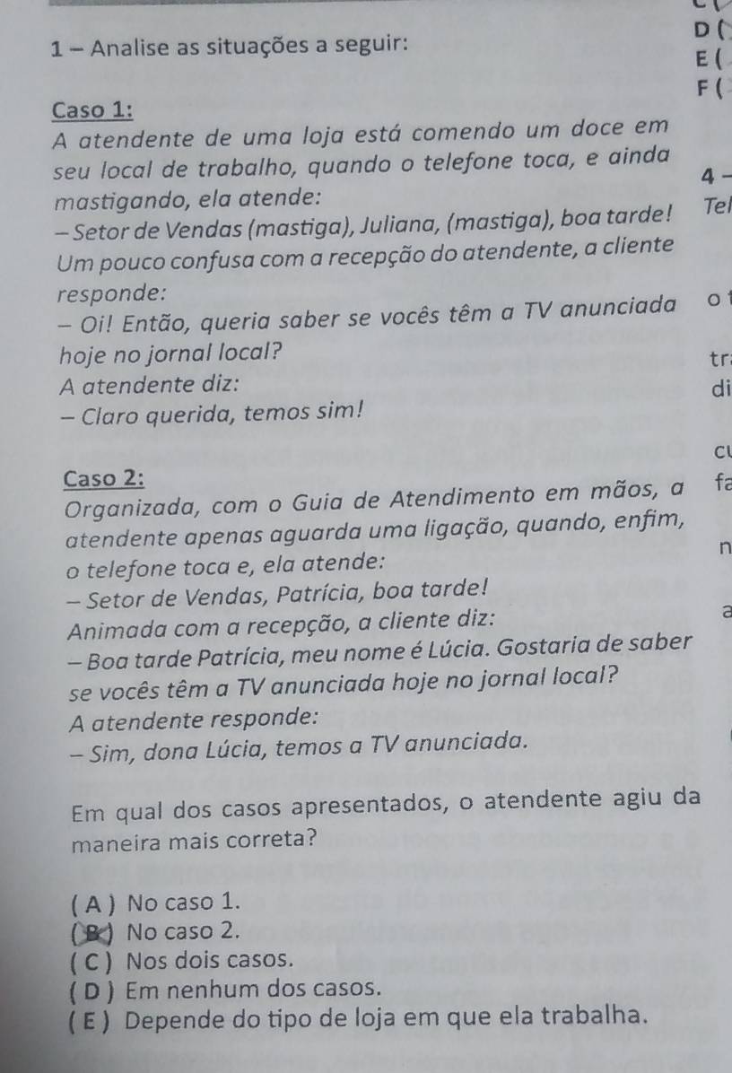 (
1 - Analise as situações a seguir: E (
F (
Caso 1:
A atendente de uma loja está comendo um doce em
seu local de trabalho, quando o telefone toca, e ainda
4
mastigando, ela atende:
- Setor de Vendas (mastiga), Juliana, (mastiga), boa tarde! Tel
Um pouco confusa com a recepção do atendente, a cliente
responde:
- Oi! Então, queria saber se vocês têm a TV anunciada 01
hoje no jornal local?
tr
A atendente diz: di
- Claro querida, temos sim!
C
Caso 2: fa
Organizada, com o Guia de Atendimento em mãos, a
atendente apenas aguarda uma ligação, quando, enfim,
n
o telefone toca e, ela atende:
- Setor de Vendas, Patrícia, boa tarde!
Animada com a recepção, a cliente diz: a
- Boa tarde Patrícia, meu nome é Lúcia. Gostaria de saber
se vocês têm a TV anunciada hoje no jornal local?
A atendente responde:
- Sim, dona Lúcia, temos a TV anunciada.
Em qual dos casos apresentados, o atendente agiu da
maneira mais correta?
( A ) No caso 1.
( B ) No caso 2.
( C ) Nos dois casos.
( D ) Em nenhum dos casos.
( E ) Depende do tipo de loja em que ela trabalha.