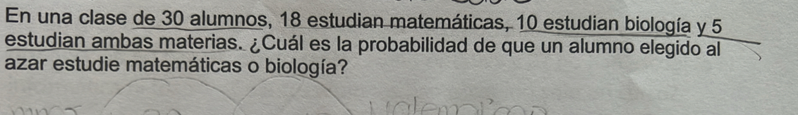 En una clase de 30 alumnos, 18 estudian matemáticas, 10 estudian biología y 5
estudian ambas materias. ¿Cuál es la probabilidad de que un alumno elegido al 
azar estudie matemáticas o biología?