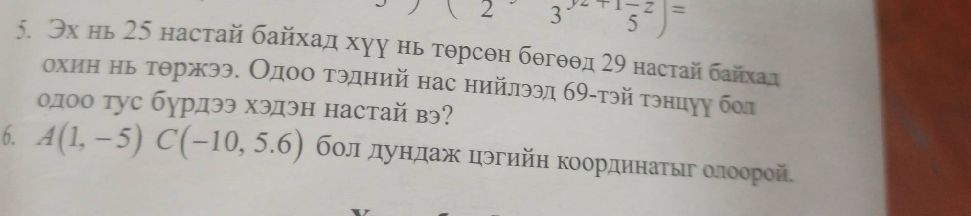 2 3^(yz+1)frac +z5=5)= 
5. Эх нь 25 настай байхад хуу нь тθрсθн бθгθθд 29 настай байхад 
охиη нь τθржээ. Одοο τэдний нас нийлээд бθ-тэй τэнцуу бол 
олоо тус бурдээ хэдэн настай вэ? 
6. A(1,-5)C(-10,5.6) бοл дундаж цэгийη координаτыιг οлоорой.