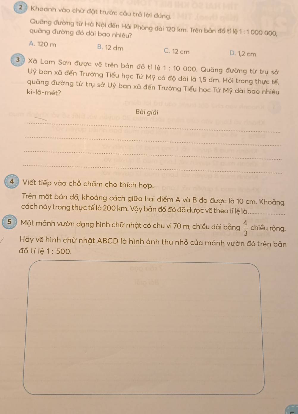 2 ) Khoanh vào chữ đặt trước câu trả lời đúng.
Quāng đường từ Hà Nội đến Hải Phòng dài 120 km. Trên bản đồ tỉ lệ 1:1000 000,
quãng đường đó dài bao nhiêu?
A. 120 m B. 12 dm C. 12 cm D. 1,2 cm
3 Xã Lam Sơn được vẽ trên bản đồ tỉ lệ 1:10 000. Quãng đường từ trụ sở
Uỷ ban xã đến Trường Tiểu học Tứ Mỹ có độ dài là 1,5 dm. Hỏi trong thực tế,
quãng đường từ trụ sở Uỷ ban xã đến Trường Tiểu học Tứ Mỹ dài bao nhiêu
ki-lô-mét?
Bài giải
_
_
_
_
4 Viết tiếp vào chỗ chấm cho thích hợp.
Trên một bản đồ, khoảng cách giữa hai điểm A và B đo được là 10 cm. Khoảng
cách này trong thực tế là 200 km. Vậy bản đồ đó đã được vẽ theo tỉ lệ là_
5 Một mảnh vườn dạng hình chữ nhật có chu vi 70 m, chiều dài bằng  4/3  chiều rộng.
Hãy vẽ hình chữ nhật ABCD là hình ảnh thu nhỏ của mảnh vườn đó trên bản
đồ tỉ lệ 1:500.