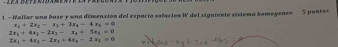 —Hallar una base y una dimension del espacio solucion W del siguiente sistema homogeneo 5 puntos
x_1+2x_2-x_3+3x_4-4x_5=0
2x_1+4x_2-2x_3-x_4+5x_5=0
2x_1+4x_2-2x_3+4x_4-2x_5=0